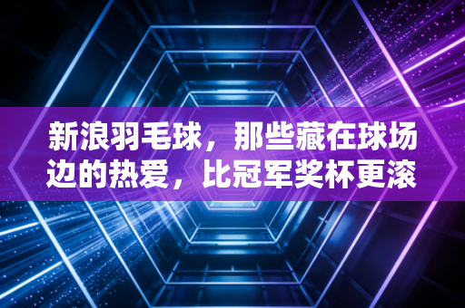 新浪羽毛球，那些藏在球场边的热爱，比冠军奖杯更滚烫
