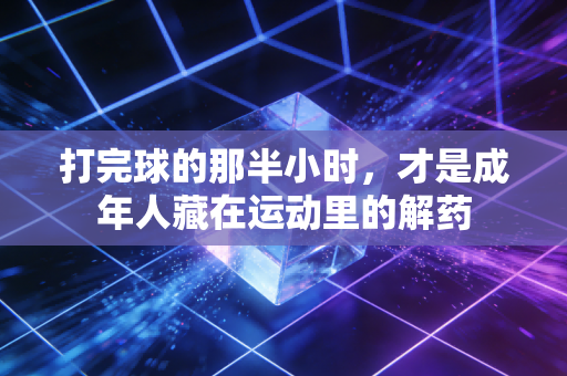 打完球的那半小时,才是成年人藏在运动里的解药 打完球的那半小时,才是成年人藏在运动里的解药
