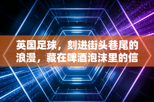 英国足球,刻进街头巷尾的浪漫,藏在啤酒泡沫里的信仰 英国足球,刻进街头巷尾的浪漫,藏在啤酒泡沫里的信仰