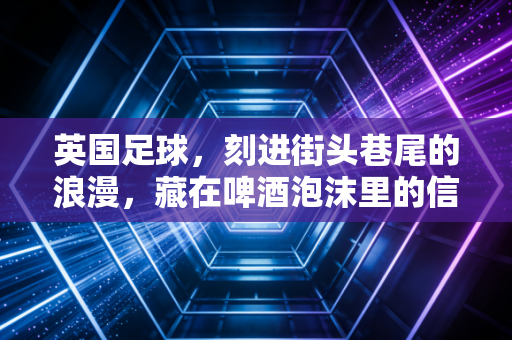 英国足球，刻进街头巷尾的浪漫，藏在啤酒泡沫里的信仰
