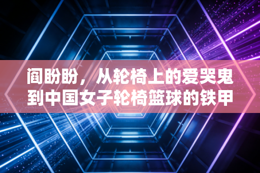 阎盼盼,从轮椅上的爱哭鬼到中国女子轮椅篮球的铁甲后卫 阎盼盼,从轮椅上的爱哭鬼到中国女子轮椅篮球的铁甲后卫