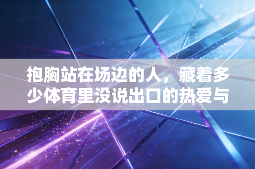 抱胸站在场边的人,藏着多少体育里没说出口的热爱与执念 抱胸站在场边的人,藏着多少体育里没说出口的热爱与执念