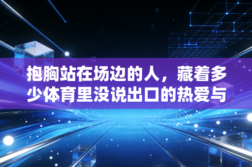 抱胸站在场边的人,藏着多少体育里没说出口的热爱与执念 抱胸站在场边的人,藏着多少体育里没说出口的热爱与执念