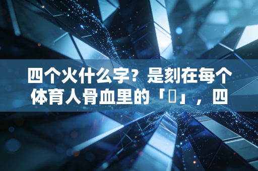 四个火什么字?是刻在每个体育人骨血里的「燚」,四把火烧透了我们的全部热爱 四个火什么字?是刻在每个体育人骨血里的「燚」,四把火烧透了我们的全部热爱