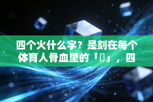 四个火什么字?是刻在每个体育人骨血里的「燚」,四把火烧透了我们的全部热爱 四个火什么字?是刻在每个体育人骨血里的「燚」,四把火烧透了我们的全部热爱