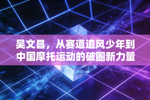 吴文昌,从赛道追风少年到中国摩托运动的破圈新力量 吴文昌,从赛道追风少年到中国摩托运动的破圈新力量