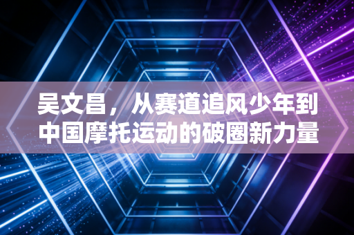 吴文昌,从赛道追风少年到中国摩托运动的破圈新力量 吴文昌,从赛道追风少年到中国摩托运动的破圈新力量