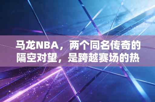 马龙NBA，两个同名传奇的隔空对望，是跨越赛场的热血共鸣