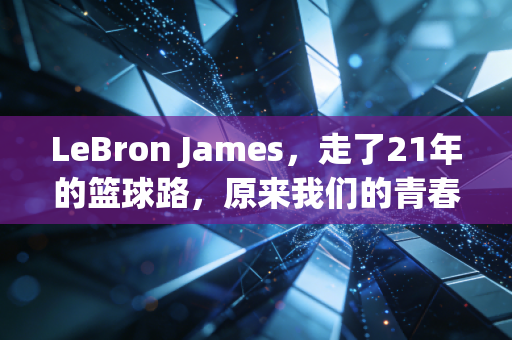 LeBron James,走了21年的篮球路,原来我们的青春早和他绑在了一起 LeBron James,走了21年的篮球路,原来我们的青春早和他绑在了一起