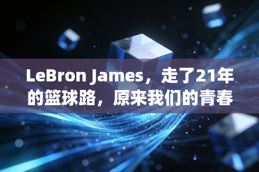 LeBron James，走了21年的篮球路，原来我们的青春早和他绑在了一起