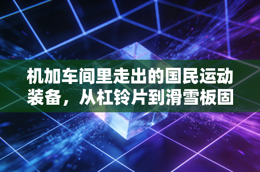 机加车间里走出的国民运动装备，从杠铃片到滑雪板固定器，硬核工艺才是体育爱好者的隐形后盾