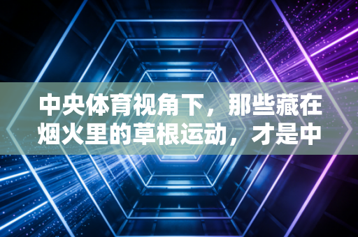 中央体育视角下，那些藏在烟火里的草根运动，才是中国体育的根脉