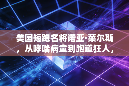美国短跑名将诺亚·莱尔斯,从哮喘病童到跑道狂人,他活成了最不讨喜却最真实的传奇 美国短跑名将诺亚·莱尔斯,从哮喘病童到跑道狂人,他活成了最不讨喜却最真实的传奇