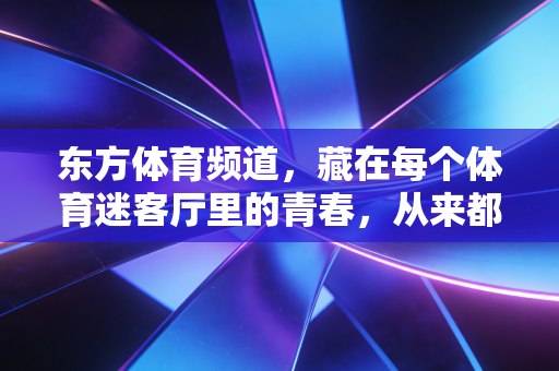 东方体育频道,藏在每个体育迷客厅里的青春,从来都没走远 东方体育频道,藏在每个体育迷客厅里的青春,从来都没走远