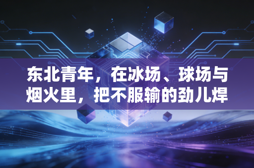 东北青年,在冰场、球场与烟火里,把不服输的劲儿焊进骨子里 东北青年,在冰场、球场与烟火里,把不服输的劲儿焊进骨子里