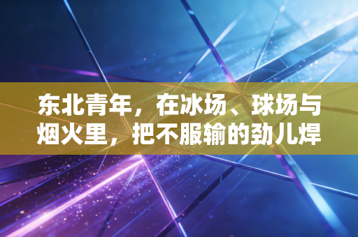 东北青年，在冰场、球场与烟火里，把不服输的劲儿焊进骨子里
