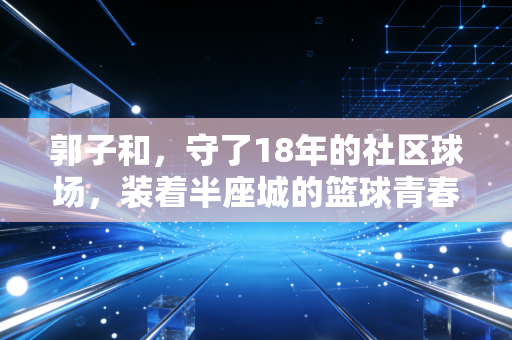 郭子和,守了18年的社区球场,装着半座城的篮球青春 郭子和,守了18年的社区球场,装着半座城的篮球青春