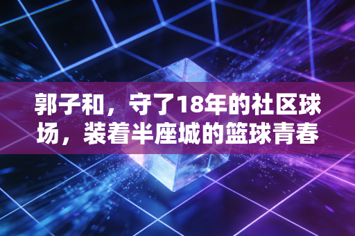 郭子和,守了18年的社区球场,装着半座城的篮球青春 郭子和,守了18年的社区球场,装着半座城的篮球青春