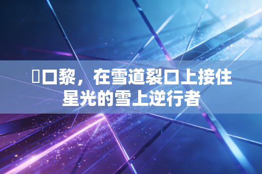 樋口黎,在雪道裂口上接住星光的雪上逆行者 樋口黎,在雪道裂口上接住星光的雪上逆行者