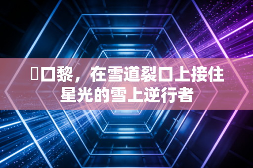 樋口黎,在雪道裂口上接住星光的雪上逆行者 樋口黎,在雪道裂口上接住星光的雪上逆行者