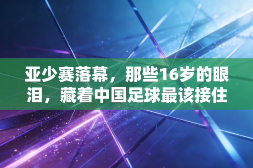 亚少赛落幕,那些16岁的眼泪,藏着中国足球最该接住的光 亚少赛落幕,那些16岁的眼泪,藏着中国足球最该接住的光