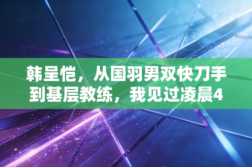 韩呈恺,从国羽男双快刀手到基层教练,我见过凌晨4点的福州,也懂小孩握拍时的光 韩呈恺,从国羽男双快刀手到基层教练,我见过凌晨4点的福州,也懂小孩握拍时的光