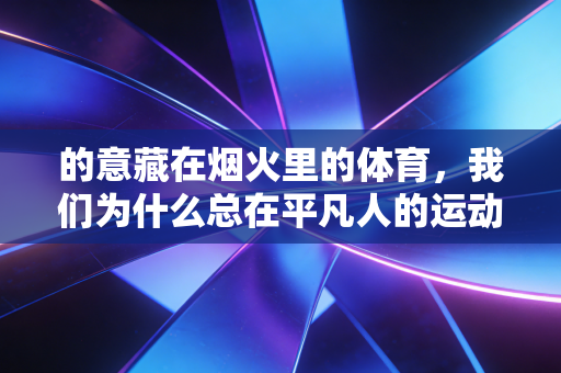 的意藏在烟火里的体育,我们为什么总在平凡人的运动故事里破防? 的意藏在烟火里的体育,我们为什么总在平凡人的运动故事里破防?