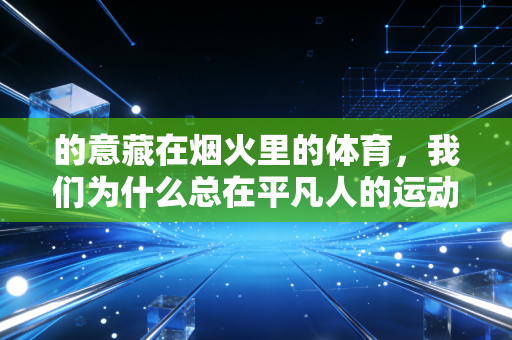 的意藏在烟火里的体育,我们为什么总在平凡人的运动故事里破防? 的意藏在烟火里的体育,我们为什么总在平凡人的运动故事里破防?