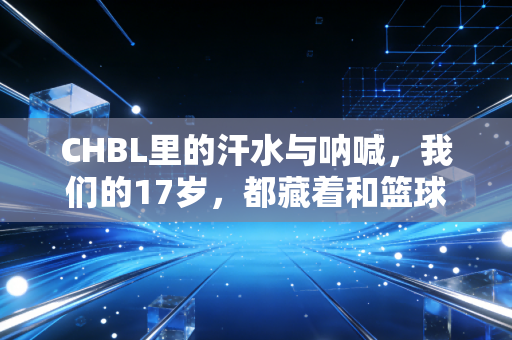 CHBL里的汗水与呐喊,我们的17岁,都藏着和篮球有关的滚烫梦想 CHBL里的汗水与呐喊,我们的17岁,都藏着和篮球有关的滚烫梦想