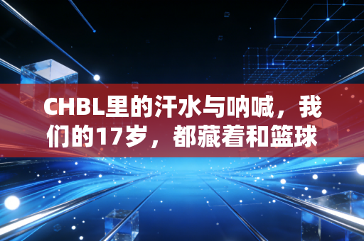 CHBL里的汗水与呐喊,我们的17岁,都藏着和篮球有关的滚烫梦想 CHBL里的汗水与呐喊,我们的17岁,都藏着和篮球有关的滚烫梦想