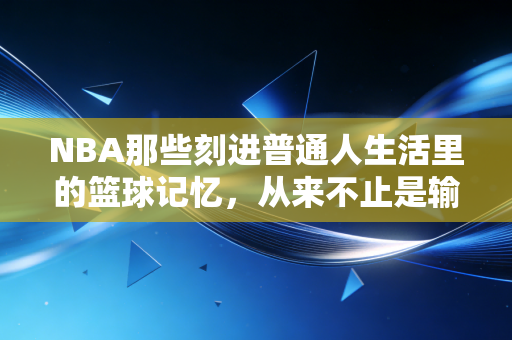 NBA那些刻进普通人生活里的篮球记忆,从来不止是输赢 NBA那些刻进普通人生活里的篮球记忆,从来不止是输赢
