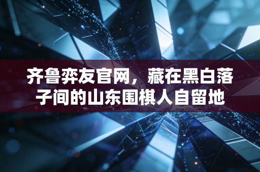 齐鲁弈友官网,藏在黑白落子间的山东围棋人自留地 齐鲁弈友官网,藏在黑白落子间的山东围棋人自留地