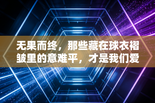 无果而终,那些藏在球衣褶皱里的意难平,才是我们爱体育的终极理由 无果而终,那些藏在球衣褶皱里的意难平,才是我们爱体育的终极理由