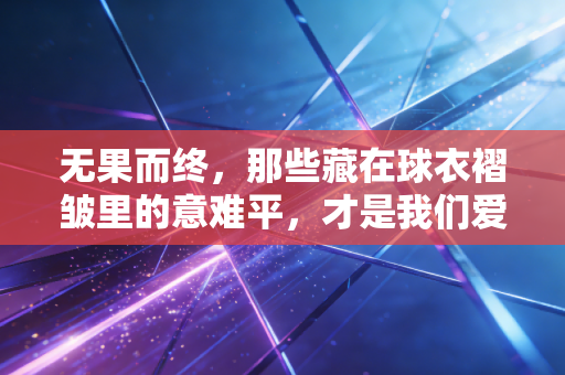 无果而终，那些藏在球衣褶皱里的意难平，才是我们爱体育的终极理由