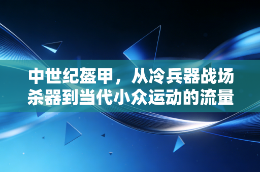 中世纪盔甲,从冷兵器战场杀器到当代小众运动的流量密码 中世纪盔甲,从冷兵器战场杀器到当代小众运动的流量密码