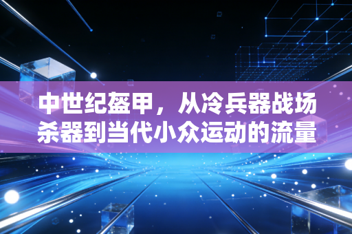 中世纪盔甲,从冷兵器战场杀器到当代小众运动的流量密码 中世纪盔甲,从冷兵器战场杀器到当代小众运动的流量密码
