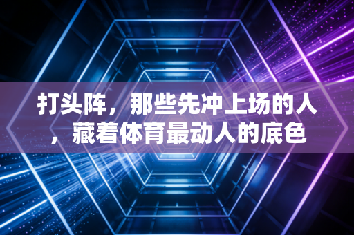 打头阵,那些先冲上场的人,藏着体育最动人的底色 打头阵,那些先冲上场的人,藏着体育最动人的底色