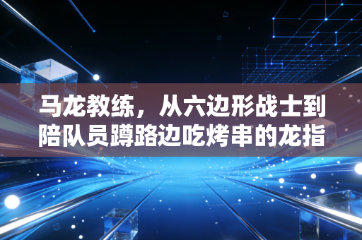 马龙教练,从六边形战士到陪队员蹲路边吃烤串的龙指导,他的人生下半场刚开球 马龙教练,从六边形战士到陪队员蹲路边吃烤串的龙指导,他的人生下半场刚开球