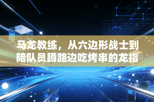 马龙教练,从六边形战士到陪队员蹲路边吃烤串的龙指导,他的人生下半场刚开球 马龙教练,从六边形战士到陪队员蹲路边吃烤串的龙指导,他的人生下半场刚开球