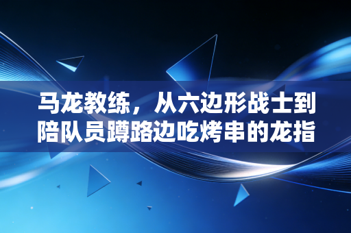 马龙教练，从六边形战士到陪队员蹲路边吃烤串的龙指导，他的人生下半场刚开球