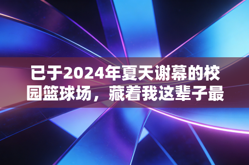 已于2024年夏天谢幕的校园篮球场,藏着我这辈子最野的运动执念 已于2024年夏天谢幕的校园篮球场,藏着我这辈子最野的运动执念