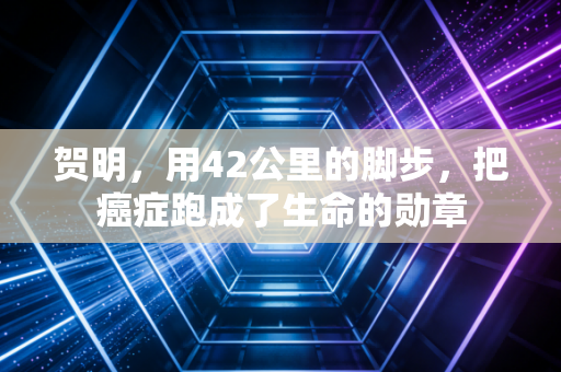 贺明,用42公里的脚步,把癌症跑成了生命的勋章 贺明,用42公里的脚步,把癌症跑成了生命的勋章
