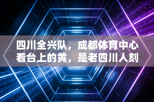 四川全兴队,成都体育中心看台上的黄,是老四川人刻在骨血里的青春 四川全兴队,成都体育中心看台上的黄,是老四川人刻在骨血里的青春