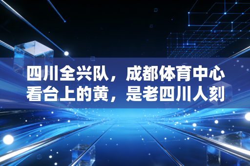 四川全兴队,成都体育中心看台上的黄,是老四川人刻在骨血里的青春 四川全兴队,成都体育中心看台上的黄,是老四川人刻在骨血里的青春