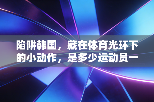 陷阱韩国,藏在体育光环下的小动作,是多少运动员一辈子的意难平 陷阱韩国,藏在体育光环下的小动作,是多少运动员一辈子的意难平