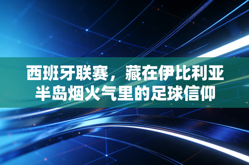 西班牙联赛,藏在伊比利亚半岛烟火气里的足球信仰 西班牙联赛,藏在伊比利亚半岛烟火气里的足球信仰
