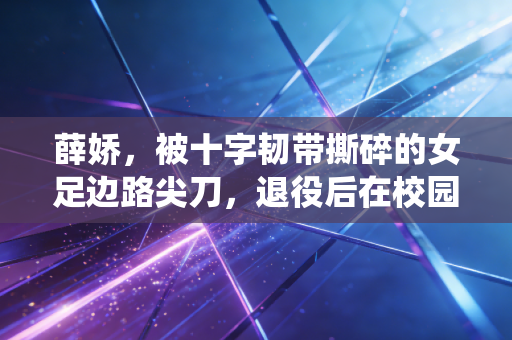 薛娇，被十字韧带撕碎的女足边路尖刀，退役后在校园里找回足球的另一种温度