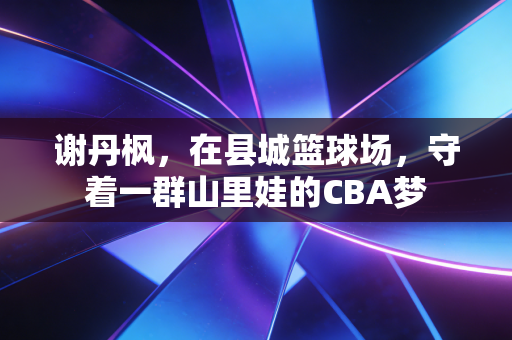 谢丹枫,在县城篮球场,守着一群山里娃的CBA梦 谢丹枫,在县城篮球场,守着一群山里娃的CBA梦