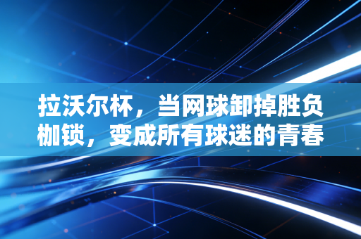 拉沃尔杯,当网球卸掉胜负枷锁,变成所有球迷的青春同学会 拉沃尔杯,当网球卸掉胜负枷锁,变成所有球迷的青春同学会