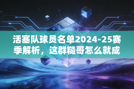活塞队球员名单2024-25赛季解析,这群糙哥怎么就成了东部最被低估的青年军? 活塞队球员名单2024-25赛季解析,这群糙哥怎么就成了东部最被低估的青年军?